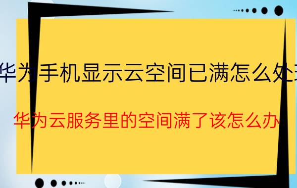 华为手机显示云空间已满怎么处理 华为云服务里的空间满了该怎么办？